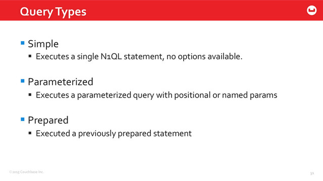 ©2015	  Couchbase	  Inc.	   31	  
§ Simple	  
§  Executes	  a	  single	  N1QL	  statement,	  no	  options	  available.	  
§ Parameterized	  
§  Executes	  a	  parameterized	  query	  with	  positional	  or	  named	  params	  
§ Prepared	  
§  Executed	  a	  previously	  prepared	  statement	  
Query	  Types	  
31	  
