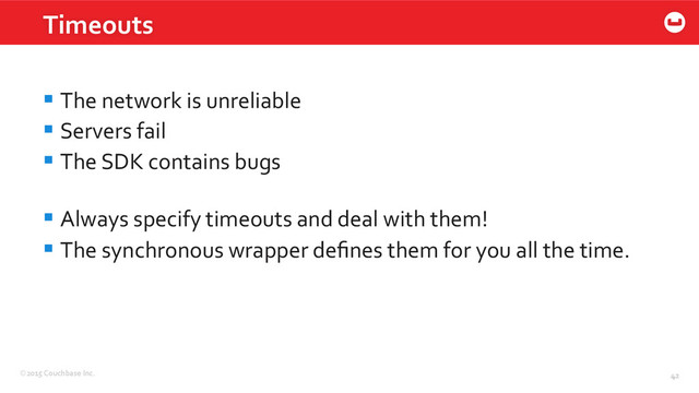 ©2015	  Couchbase	  Inc.	   42	  
Timeouts	  
42	  
§ The	  network	  is	  unreliable	  
§ Servers	  fail	  
§ The	  SDK	  contains	  bugs	  
§ Always	  specify	  timeouts	  and	  deal	  with	  them!	  
§ The	  synchronous	  wrapper	  deﬁnes	  them	  for	  you	  all	  the	  time.	  
