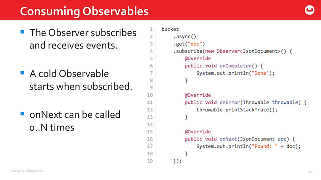 ©2015	  Couchbase	  Inc.	   10	  
Consuming	  Observables	  
10	  
§  The	  Observer	  subscribes	  	  
and	  receives	  events.	  
§  A	  cold	  Observable	  
starts	  when	  subscribed.	  
§  onNext	  can	  be	  called	  
0..N	  times	  
