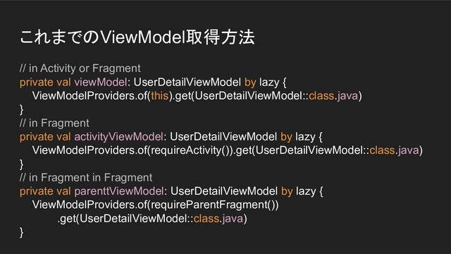 これまでのViewModel取得方法
// in Activity or Fragment
private val viewModel: UserDetailViewModel by lazy {
ViewModelProviders.of(this).get(UserDetailViewModel::class.java)
}
// in Fragment
private val activityViewModel: UserDetailViewModel by lazy {
ViewModelProviders.of(requireActivity()).get(UserDetailViewModel::class.java)
}
// in Fragment in Fragment
private val parenttViewModel: UserDetailViewModel by lazy {
ViewModelProviders.of(requireParentFragment())
.get(UserDetailViewModel::class.java)
}
