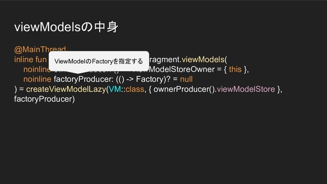 viewModelsの中身
@MainThread
inline fun  Fragment.viewModels(
noinline ownerProducer: () -> ViewModelStoreOwner = { this },
noinline factoryProducer: (() -> Factory)? = null
) = createViewModelLazy(VM::class, { ownerProducer().viewModelStore },
factoryProducer)
ViewModelのFactoryを指定する
