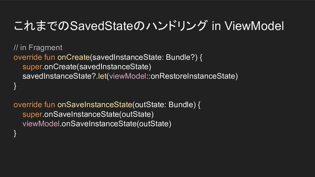 これまでのSavedStateのハンドリング in ViewModel
// in Fragment
override fun onCreate(savedInstanceState: Bundle?) {
super.onCreate(savedInstanceState)
savedInstanceState?.let(viewModel::onRestoreInstanceState)
}
override fun onSaveInstanceState(outState: Bundle) {
super.onSaveInstanceState(outState)
viewModel.onSaveInstanceState(outState)
}
