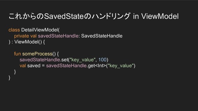 これからのSavedStateのハンドリング in ViewModel
class DetailViewModel(
private val savedStateHandle: SavedStateHandle
) : ViewModel() {
fun someProcess() {
savedStateHandle.set("key_value", 100)
val saved = savedStateHandle.get("key_value")
}
}
