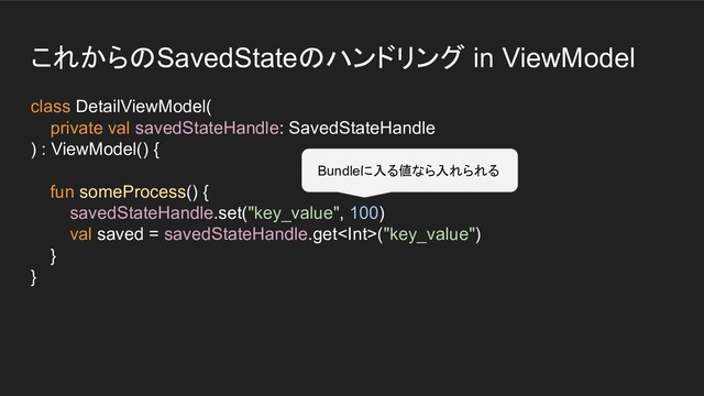 これからのSavedStateのハンドリング in ViewModel
class DetailViewModel(
private val savedStateHandle: SavedStateHandle
) : ViewModel() {
fun someProcess() {
savedStateHandle.set("key_value", 100)
val saved = savedStateHandle.get("key_value")
}
}
Bundleに入る値なら入れられる
