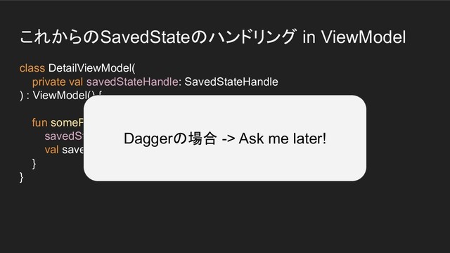 これからのSavedStateのハンドリング in ViewModel
class DetailViewModel(
private val savedStateHandle: SavedStateHandle
) : ViewModel() {
fun someProcess() {
savedStateHandle.set("key_value", 100)
val saved = savedStateHandle.get("key_value")
}
}
Daggerの場合 -> Ask me later!
