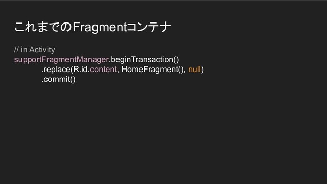 これまでのFragmentコンテナ
// in Activity
supportFragmentManager.beginTransaction()
.replace(R.id.content, HomeFragment(), null)
.commit()
