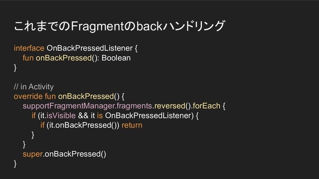 これまでのFragmentのbackハンドリング
interface OnBackPressedListener {
fun onBackPressed(): Boolean
}
// in Activity
override fun onBackPressed() {
supportFragmentManager.fragments.reversed().forEach {
if (it.isVisible && it is OnBackPressedListener) {
if (it.onBackPressed()) return
}
}
super.onBackPressed()
}
