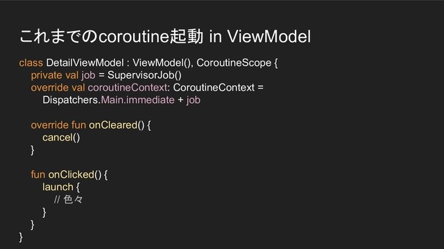 これまでのcoroutine起動 in ViewModel
class DetailViewModel : ViewModel(), CoroutineScope {
private val job = SupervisorJob()
override val coroutineContext: CoroutineContext =
Dispatchers.Main.immediate + job
override fun onCleared() {
cancel()
}
fun onClicked() {
launch {
// 色々
}
}
}
