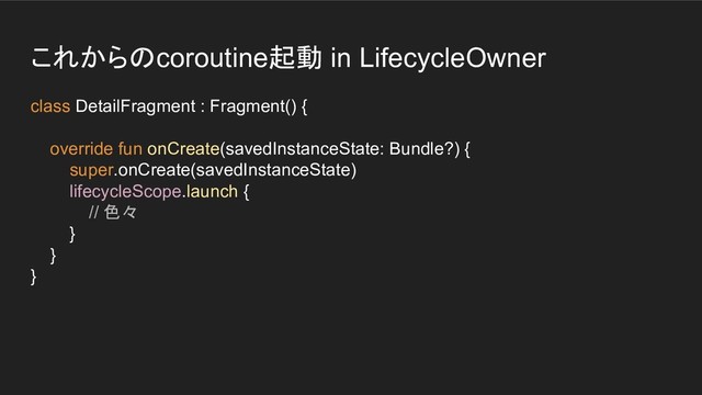 これからのcoroutine起動 in LifecycleOwner
class DetailFragment : Fragment() {
override fun onCreate(savedInstanceState: Bundle?) {
super.onCreate(savedInstanceState)
lifecycleScope.launch {
// 色々
}
}
}
