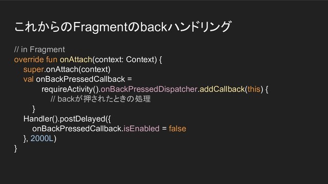 これからのFragmentのbackハンドリング
// in Fragment
override fun onAttach(context: Context) {
super.onAttach(context)
val onBackPressedCallback =
requireActivity().onBackPressedDispatcher.addCallback(this) {
// backが押されたときの処理
}
Handler().postDelayed({
onBackPressedCallback.isEnabled = false
}, 2000L)
}
