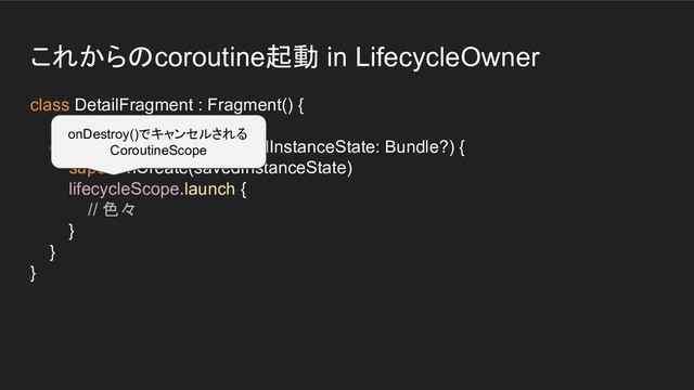 これからのcoroutine起動 in LifecycleOwner
class DetailFragment : Fragment() {
override fun onCreate(savedInstanceState: Bundle?) {
super.onCreate(savedInstanceState)
lifecycleScope.launch {
// 色々
}
}
}
onDestroy()でキャンセルされる
CoroutineScope
