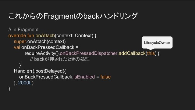 これからのFragmentのbackハンドリング
// in Fragment
override fun onAttach(context: Context) {
super.onAttach(context)
val onBackPressedCallback =
requireActivity().onBackPressedDispatcher.addCallback(this) {
// backが押されたときの処理
}
Handler().postDelayed({
onBackPressedCallback.isEnabled = false
}, 2000L)
}
LifecycleOwner
