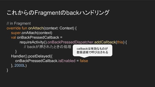 これからのFragmentのbackハンドリング
// in Fragment
override fun onAttach(context: Context) {
super.onAttach(context)
val onBackPressedCallback =
requireActivity().onBackPressedDispatcher.addCallback(this) {
// backが押されたときの処理
}
Handler().postDelayed({
onBackPressedCallback.isEnabled = false
}, 2000L)
}
callbackは有効なものが
登録逆順で呼び出される
