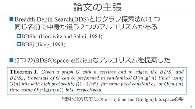 論⽂の主張
2
nBreadth Depth Search(BDS)とはグラフ探索法の１つ
同じ名前で中⾝が違う２つのアルゴリズムがある
pBDShs (Horowitz and Sahni, 1984)
pBDSj (Jiang, 1993)
n(2つの)BDSのspace-efficientなアルゴリズムを提案した
*素朴な⽅法ではO(m + n) time and O(n lg n) bits space必要
