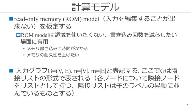計算モデル
3
nread-only memory (ROM) model（⼊⼒を編集することが出
来ない）を仮定する
pROM modelは領域を使いたくない、書き込み回数を減らしたい
場⾯に有⽤
• メモリ書き込みに時間がかかる
• メモリの耐久性を上げたい
n ⼊⼒グラフG=(V, E), n=|V|, m=|E|と表記する, ここでGは隣
接リストの形式で表される（各ノードについて隣接ノード
をリストとして持つ、隣接リストは⼦のラベルの昇順に並
んでいるものとする）
