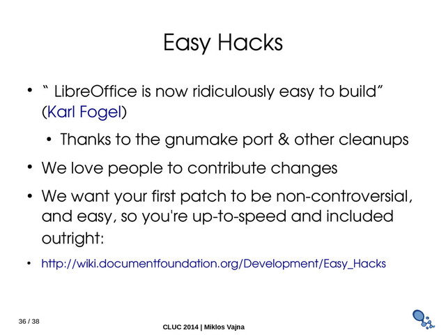 36 / 38
CLUC 2014 | Miklos Vajna
Easy Hacks
● “ LibreOffice is now ridiculously easy to build”
(Karl Fogel)
● Thanks to the gnumake port & other cleanups
● We love people to contribute changes
● We want your first patch to be non­controversial,
and easy, so you're up­to­speed and included
outright:
● http://wiki.documentfoundation.org/Development/Easy_Hacks
