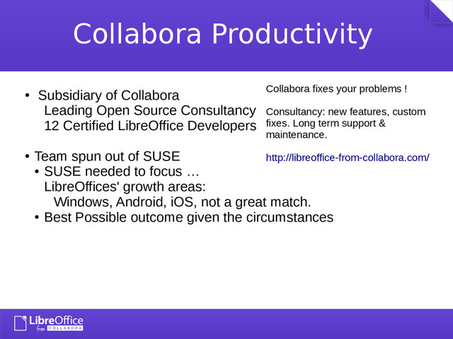 Collabora Productivity
●
Michael Meeks
●
Miklos Vajna
●
Muthu Subramanian
●
Tamas Zolnai
●
Tomaz Vajngerl
●
Tor Lillqvist
●
Subsidiary of Collabora
Leading Open Source Consultancy
12 Certified LibreOffice Developers
●
Team spun out of SUSE
●
SUSE needed to focus …
LibreOffices' growth areas:
Windows, Android, iOS, not a great match.
●
Best Possible outcome given the circumstances
Collabora fixes your problems !
Consultancy: new features, custom
fixes. Long term support &
maintenance.
http://libreoffice-from-collabora.com/
