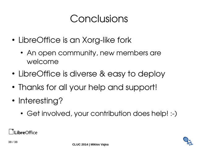 38 / 38
CLUC 2014 | Miklos Vajna
Conclusions
● LibreOffice is an Xorg­like fork
● An open community, new members are
welcome
● LibreOffice is diverse & easy to deploy
● Thanks for all your help and support!
● Interesting?
● Get involved, your contribution does help! :­)
