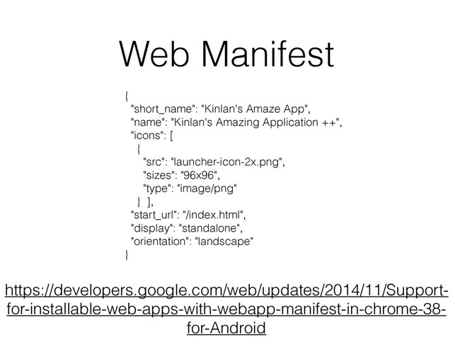 Web Manifest
https://developers.google.com/web/updates/2014/11/Support-
for-installable-web-apps-with-webapp-manifest-in-chrome-38-
for-Android
{
"short_name": "Kinlan's Amaze App",
"name": "Kinlan's Amazing Application ++",
"icons": [
{
"src": "launcher-icon-2x.png",
"sizes": "96x96",
"type": "image/png"
} ],
"start_url": "/index.html",
"display": "standalone",
"orientation": "landscape"
}

