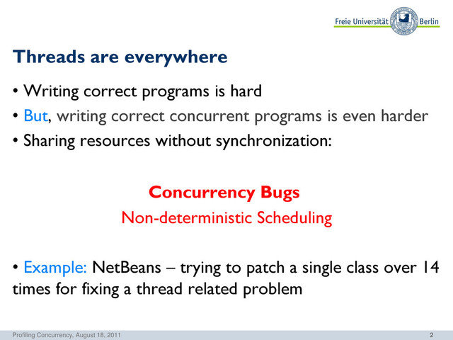 2
Threads are everywhere
• Writing correct programs is hard
• But, writing correct concurrent programs is even harder
• Sharing resources without synchronization:
Concurrency Bugs
Non-deterministic Scheduling
• Example: NetBeans – trying to patch a single class over 14
times for fixing a thread related problem
Profiling Concurrency, August 18, 2011
