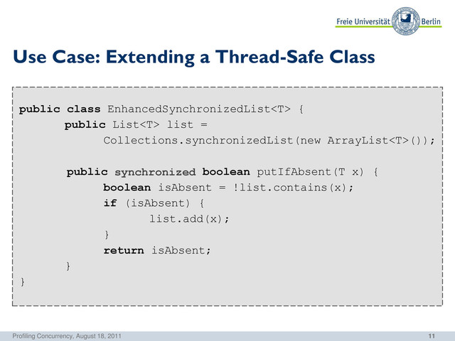 11
public class EnhancedSynchronizedList {
public List list =
Collections.synchronizedList(new ArrayList());
public boolean putIfAbsent(T x) {
boolean isAbsent = !list.contains(x);
if (isAbsent) {
list.add(x);
}
return isAbsent;
}
}
Use Case: Extending a Thread-Safe Class
Profiling Concurrency, August 18, 2011
synchronized
