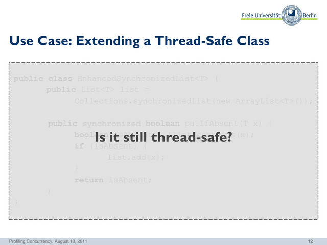 12
public class EnhancedSynchronizedList {
public List list =
Collections.synchronizedList(new ArrayList());
public boolean putIfAbsent(T x) {
boolean isAbsent = !list.contains(x);
if (isAbsent) {
list.add(x);
}
return isAbsent;
}
}
Use Case: Extending a Thread-Safe Class
Profiling Concurrency, August 18, 2011
synchronized
Is it still thread-safe?
