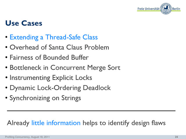 24
Use Cases
Profiling Concurrency, August 18, 2011
• Extending a Thread-Safe Class
• Overhead of Santa Claus Problem
• Fairness of Bounded Buffer
• Bottleneck in Concurrent Merge Sort
• Instrumenting Explicit Locks
• Dynamic Lock-Ordering Deadlock
• Synchronizing on Strings
Already little information helps to identify design flaws

