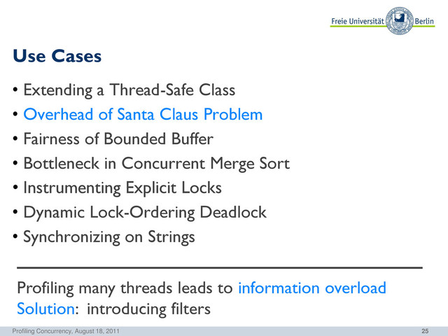 25
Use Cases
Profiling Concurrency, August 18, 2011
• Extending a Thread-Safe Class
• Overhead of Santa Claus Problem
• Fairness of Bounded Buffer
• Bottleneck in Concurrent Merge Sort
• Instrumenting Explicit Locks
• Dynamic Lock-Ordering Deadlock
• Synchronizing on Strings
Profiling many threads leads to information overload
Solution: introducing filters
