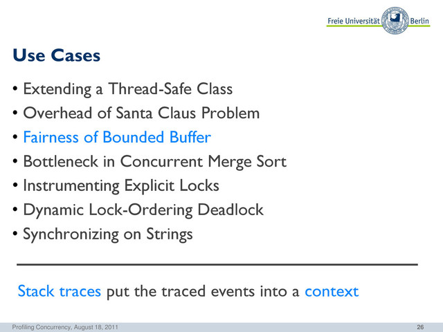26
Use Cases
Profiling Concurrency, August 18, 2011
• Extending a Thread-Safe Class
• Overhead of Santa Claus Problem
• Fairness of Bounded Buffer
• Bottleneck in Concurrent Merge Sort
• Instrumenting Explicit Locks
• Dynamic Lock-Ordering Deadlock
• Synchronizing on Strings
Stack traces put the traced events into a context
