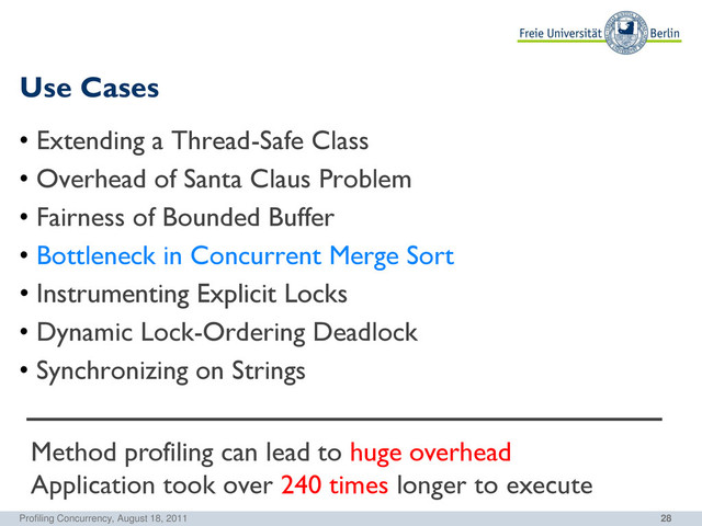 28
Use Cases
Profiling Concurrency, August 18, 2011
• Extending a Thread-Safe Class
• Overhead of Santa Claus Problem
• Fairness of Bounded Buffer
• Bottleneck in Concurrent Merge Sort
• Instrumenting Explicit Locks
• Dynamic Lock-Ordering Deadlock
• Synchronizing on Strings
Method profiling can lead to huge overhead
Application took over 240 times longer to execute
