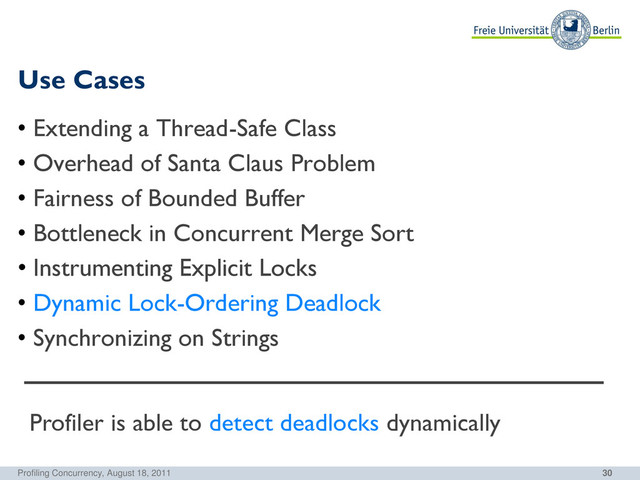 30
Use Cases
Profiling Concurrency, August 18, 2011
• Extending a Thread-Safe Class
• Overhead of Santa Claus Problem
• Fairness of Bounded Buffer
• Bottleneck in Concurrent Merge Sort
• Instrumenting Explicit Locks
• Dynamic Lock-Ordering Deadlock
• Synchronizing on Strings
Profiler is able to detect deadlocks dynamically
