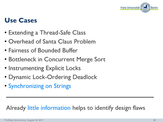 31
Use Cases
Profiling Concurrency, August 18, 2011
• Extending a Thread-Safe Class
• Overhead of Santa Claus Problem
• Fairness of Bounded Buffer
• Bottleneck in Concurrent Merge Sort
• Instrumenting Explicit Locks
• Dynamic Lock-Ordering Deadlock
• Synchronizing on Strings
Already little information helps to identify design flaws
