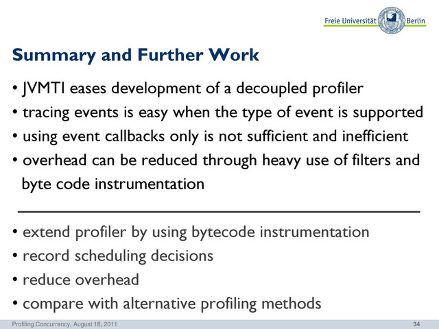 34
Summary and Further Work
• JVMTI eases development of a decoupled profiler
• tracing events is easy when the type of event is supported
• using event callbacks only is not sufficient and inefficient
• overhead can be reduced through heavy use of filters and
byte code instrumentation
• extend profiler by using bytecode instrumentation
• record scheduling decisions
• reduce overhead
• compare with alternative profiling methods
Profiling Concurrency, August 18, 2011
