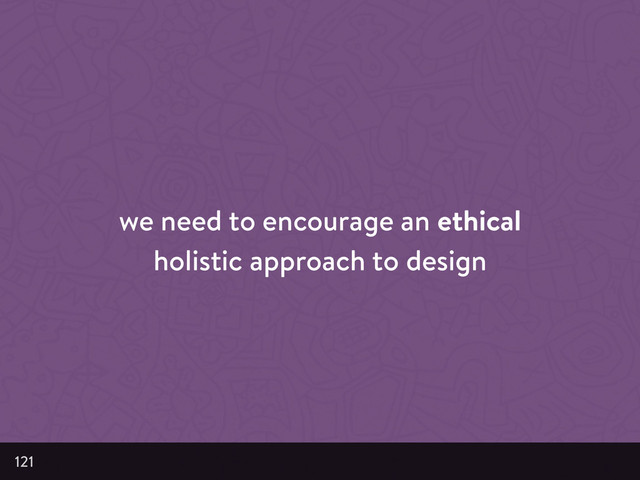 we need to encourage an ethical
holistic approach to design
121
