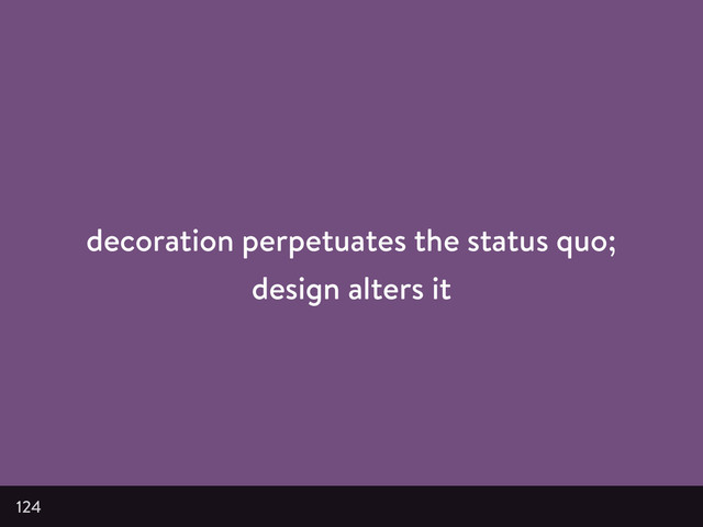 decoration perpetuates the status quo;
design alters it
124
