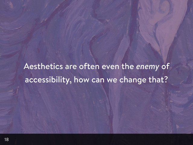 Aesthetics are often even the enemy of
accessibility, how can we change that?
18

