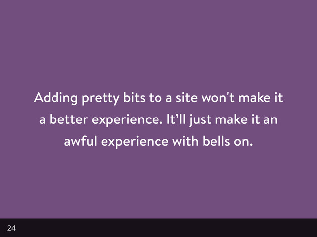 Adding pretty bits to a site won't make it
a better experience. It’ll just make it an
awful experience with bells on.
24
