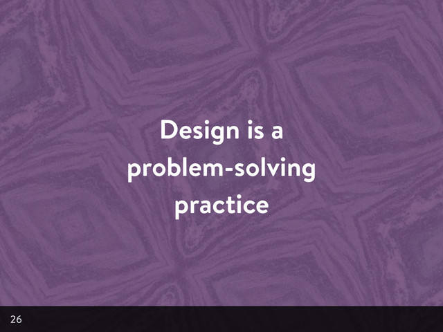 Design is a
problem-solving
practice
26
