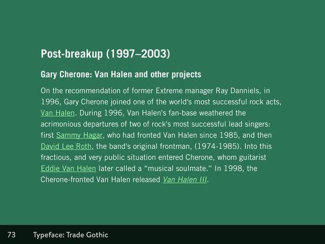 73
Post-breakup (1997–2003)
Gary Cherone: Van Halen and other projects
On the recommendation of former Extreme manager Ray Danniels, in
1996, Gary Cherone joined one of the world's most successful rock acts,
Van Halen. During 1996, Van Halen's fan-base weathered the
acrimonious departures of two of rock's most successful lead singers:
first Sammy Hagar, who had fronted Van Halen since 1985, and then
David Lee Roth, the band's original frontman, (1974-1985). Into this
fractious, and very public situation entered Cherone, whom guitarist
Eddie Van Halen later called a “musical soulmate.” In 1998, the
Cherone-fronted Van Halen released Van Halen III.
Typeface: Trade Gothic
