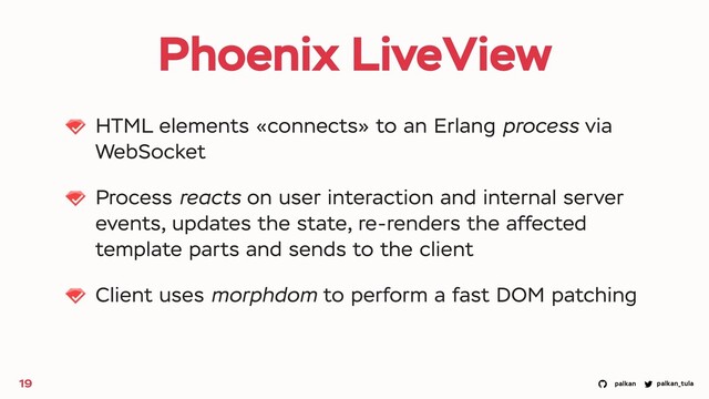 palkan_tula
palkan
Phoenix LiveView
HTML elements «connects» to an Erlang process via
WebSocket
Process reacts on user interaction and internal server
events, updates the state, re-renders the affected
template parts and sends to the client
Client uses morphdom to perform a fast DOM patching
19
