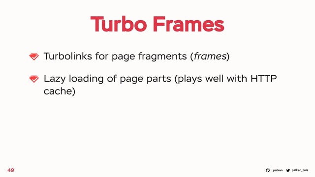 palkan_tula
palkan
Turbo Frames
Turbolinks for page fragments (frames)
Lazy loading of page parts (plays well with HTTP
cache)
49
