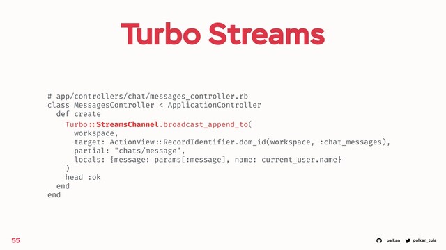 palkan_tula
palkan
Turbo Streams
55
# app/controllers/chat/messages_controller.rb
class MessagesController < ApplicationController
def create
Turbo ::StreamsChannel.broadcast_append_to(
workspace,
target: ActionView ::RecordIdentifier.dom_id(workspace, :chat_messages),
partial: "chats/message",
locals: {message: params[:message], name: current_user.name}
)
head :ok
end
end
