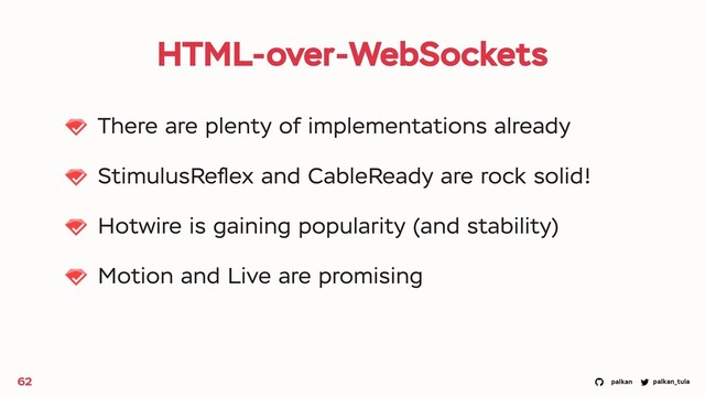 palkan_tula
palkan
HTML-over-WebSockets
There are plenty of implementations already
StimulusReﬂex and CableReady are rock solid!
Hotwire is gaining popularity (and stability)
Motion and Live are promising
62
