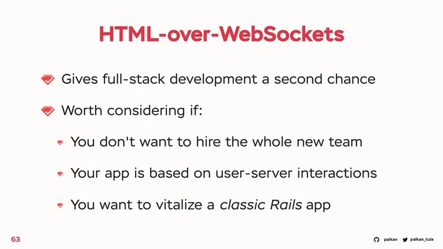 palkan_tula
palkan
HTML-over-WebSockets
Gives full-stack development a second chance
Worth considering if:
You don't want to hire the whole new team
Your app is based on user-server interactions
You want to vitalize a classic Rails app
63
