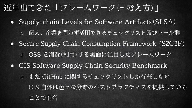 近年出てきた「フレームワーク（= 考え方）」
● Supply-chain Levels for Software Artifacts（SLSA）
○ 個人、企業を問わず活用できるチェックリスト及びツール群
● Secure Supply Chain Consumption Framework (S2C2F)
○ OSS を消費（利用）する場面に注目したフレームワーク
● CIS Software Supply Chain Security Benchmark
○ まだ GitHub に関するチェックリストしか存在しない
CIS 自体は色々な分野のベストプラクティスを提供している
ことで有名
