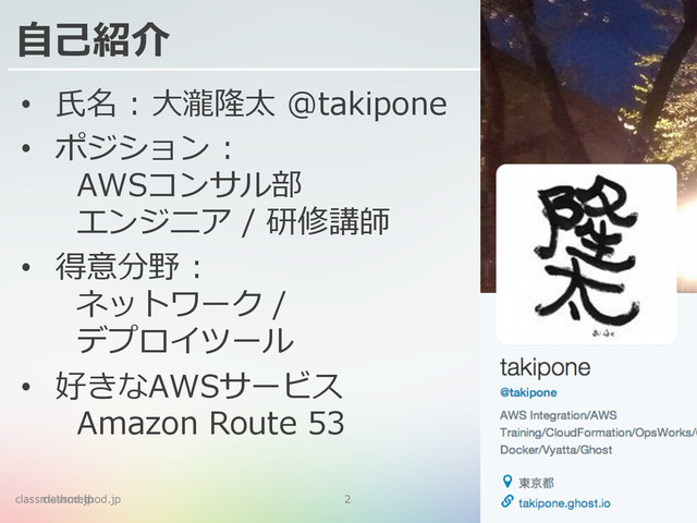 classmethod.jp 2
⾃自⼰己紹介
•  ⽒氏名  :  ⼤大瀧隆太  @takipone
•  ポジション  :  
    AWSコンサル部
    エンジニア  /  研修講師
•  得意分野  :  
    ネットワーク  /  
    デプロイツール
•  好きなAWSサービス  
    Amazon  Route  53
classmethod.jp 2
