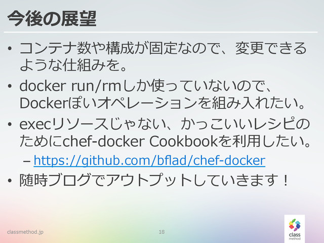 今後の展望
•  コンテナ数や構成が固定なので、変更更できる
ような仕組みを。
•  docker  run/rmしか使っていないので、
Dockerぽいオペレーションを組み⼊入れたい。
•  execリソースじゃない、かっこいいレシピの
ためにchef-‐‑‒docker  Cookbookを利利⽤用したい。
– https://github.com/bﬂad/chef-‐‑‒docker
•  随時ブログでアウトプットしていきます！
classmethod.jp 18
