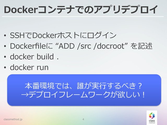 Dockerコンテナでのアプリデプロイ
•  SSHでDockerホストにログイン
•  Dockerﬁleに  “ADD  /src  /docroot”  を記述
•  docker  build  .
•  docker  run
classmethod.jp 4
本番環境では、誰が実⾏行行するべき？
→デプロイフレームワークが欲しい！
