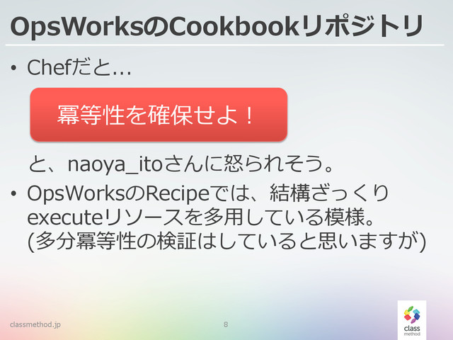 OpsWorksのCookbookリポジトリ
classmethod.jp 8
•  Chefだと...
と、naoya_̲itoさんに怒怒られそう。
•  OpsWorksのRecipeでは、結構ざっくり
executeリソースを多⽤用している模様。
(多分冪等性の検証はしていると思いますが)
冪等性を確保せよ！
