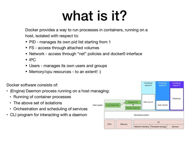 what is it?
Docker provides a way to run processes in containers, running on a
host, isolated with respect to:

• PID - manages its own pid list starting from 1

• FS - access through attached volumes

• Network - access through “net” policies and docker0 interface

• IPC

• Users - manages its own users and groups

• Memory/cpu resources - to an extent! :)
Docker software consists of:

• (Engine) Daemon process running on a host managing:

• Running of container processes

• The above set of isolations

• Orchestration and scheduling of services

• CLI program for interacting with a daemon
